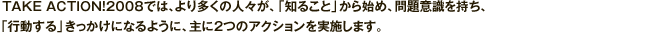 TAKE ACTION!2008では、より多くの人々が、「知ること」から始め、問題意識を持ち、「行動する」きっかけになるように、主に2つのアクションを実施します。