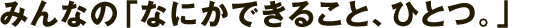 みんなの「なにかできること、ひとつ。」