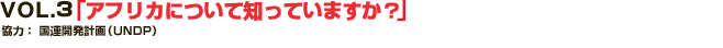 VOL.3 「アフリカについて知っていますか？」
協力： 国連開発計画（UNDP）