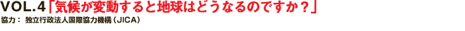 VOL.4 「気候が変動すると地球はどうなるのですか？
協力：独立行政法人　国際協力機構（JICA）