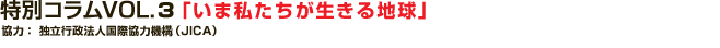 特別コラム VOL.3 「いま私たちが生きる地球」
協力：独立行政法人　国際協力機構（JICA）