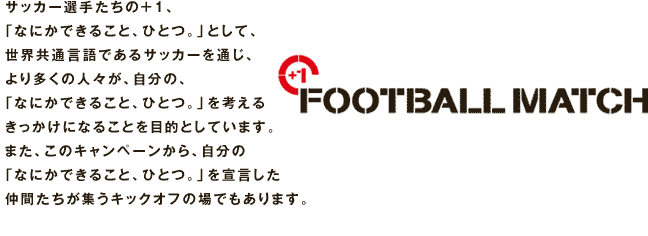 「なにかできること、ひとつ。」として、
世界共通言語であるサッカーを通じ、
より多くの人々が、自分の、
「なにかできること、ひとつ。」を考える
きっかけになることを目的としています。
また、このキャンペーンから、自分の
「なにかできること、ひとつ。」を宣言した
仲間たちが集うキックオフの場でもあります。