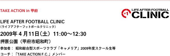 TAKE ACTION in 甲府
LIFE AFTER FOOTBALL CLINIC 
（ライフアフターフットボールクリニック）
2009年４月11日（土）11:00〜12:30
押原公園（甲府市昭和町）
参加者：    昭和総合型スポーツクラブ「キャメリア」2009年度スクール生等
コーチ：「TAKE ACTION F.C.」メンバー