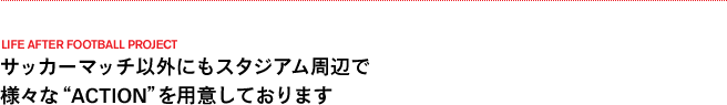 サッカーマッチ以外にもスタジアム周辺で 様々な“ACTION”を用意しております