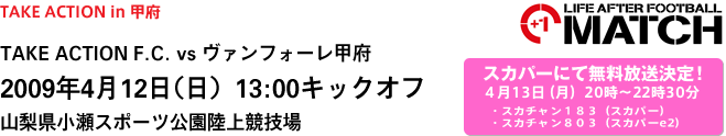 TAKE ACTION in 甲府
TAKE ACTION F.C. vs ヴァンフォーレ甲府
2009年4月12日（日）13:00キックオフ
山梨県小瀬スポーツ公園陸上競技場